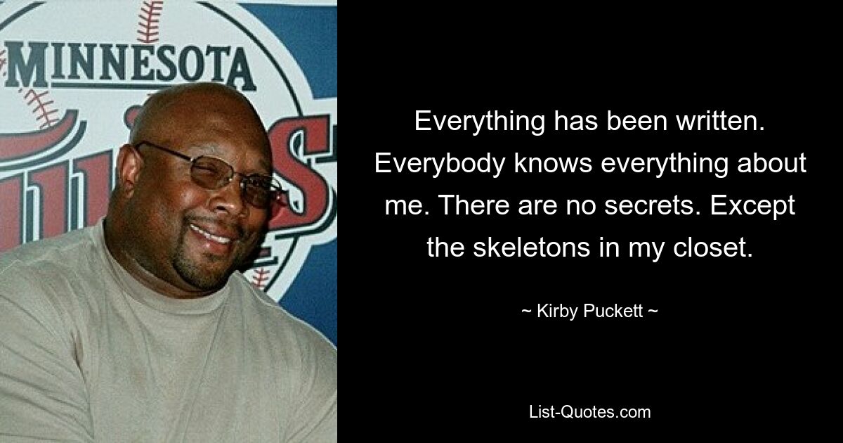 Everything has been written. Everybody knows everything about me. There are no secrets. Except the skeletons in my closet. — © Kirby Puckett