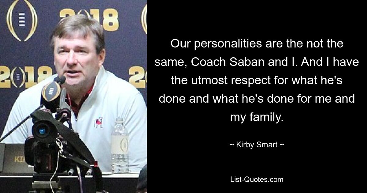 Our personalities are the not the same, Coach Saban and I. And I have the utmost respect for what he's done and what he's done for me and my family. — © Kirby Smart