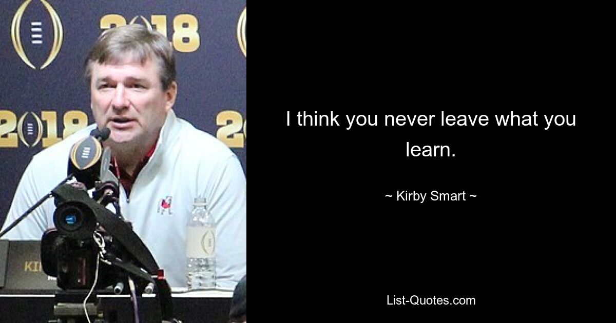 I think you never leave what you learn. — © Kirby Smart