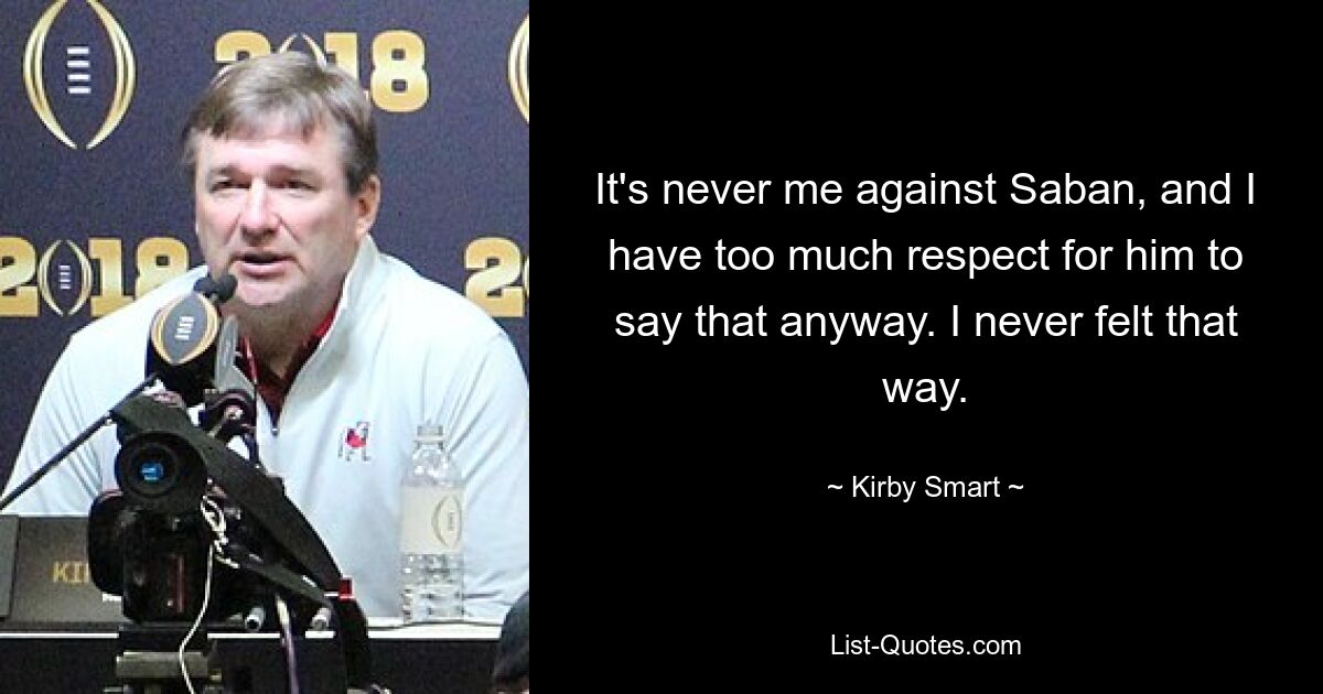 It's never me against Saban, and I have too much respect for him to say that anyway. I never felt that way. — © Kirby Smart