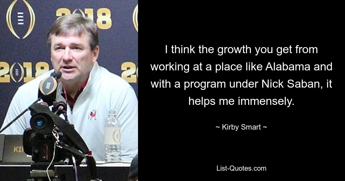 I think the growth you get from working at a place like Alabama and with a program under Nick Saban, it helps me immensely. — © Kirby Smart