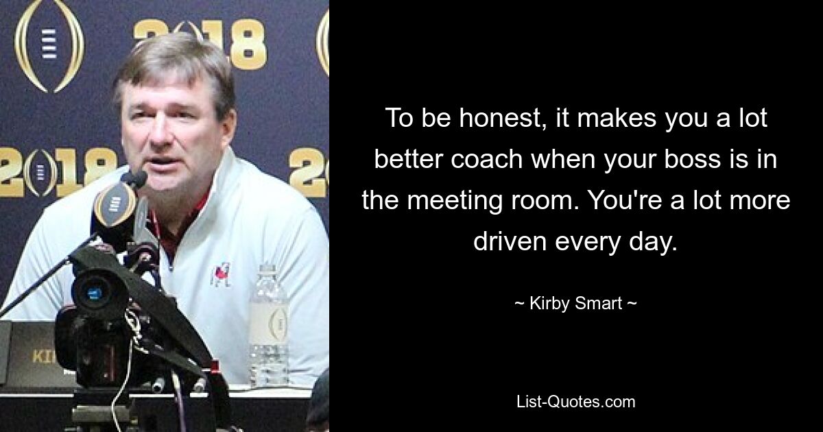 To be honest, it makes you a lot better coach when your boss is in the meeting room. You're a lot more driven every day. — © Kirby Smart