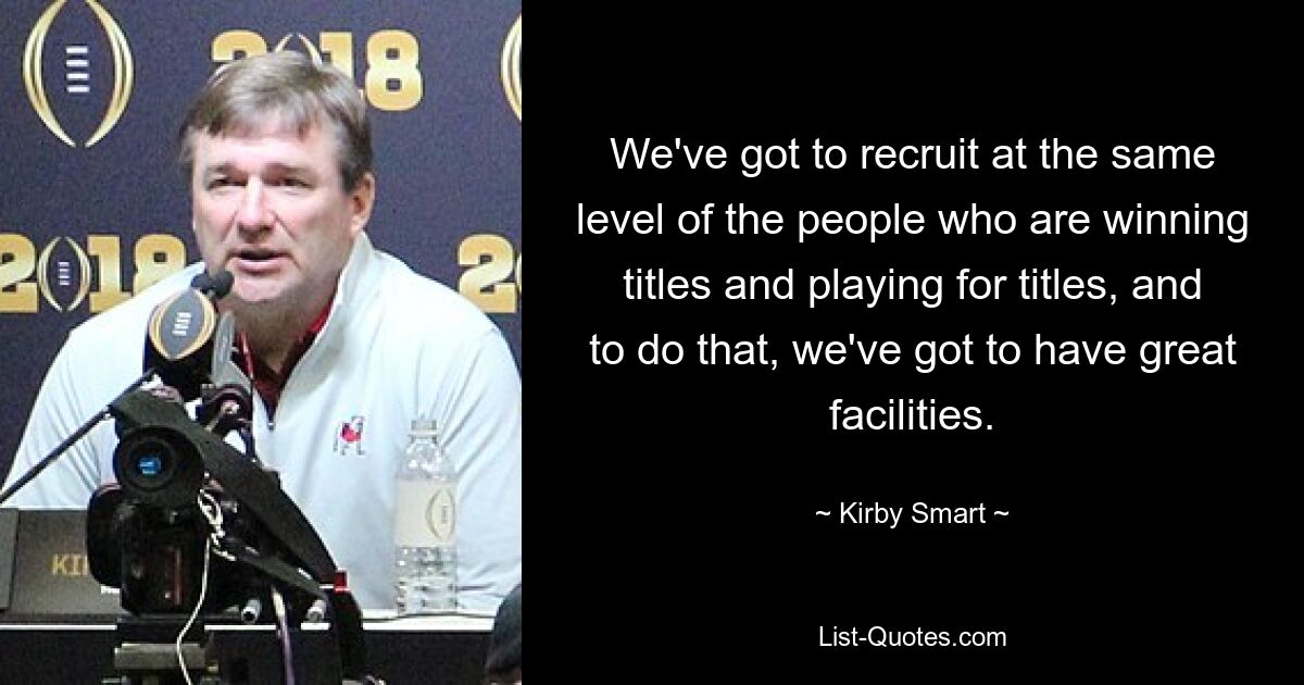 We've got to recruit at the same level of the people who are winning titles and playing for titles, and to do that, we've got to have great facilities. — © Kirby Smart