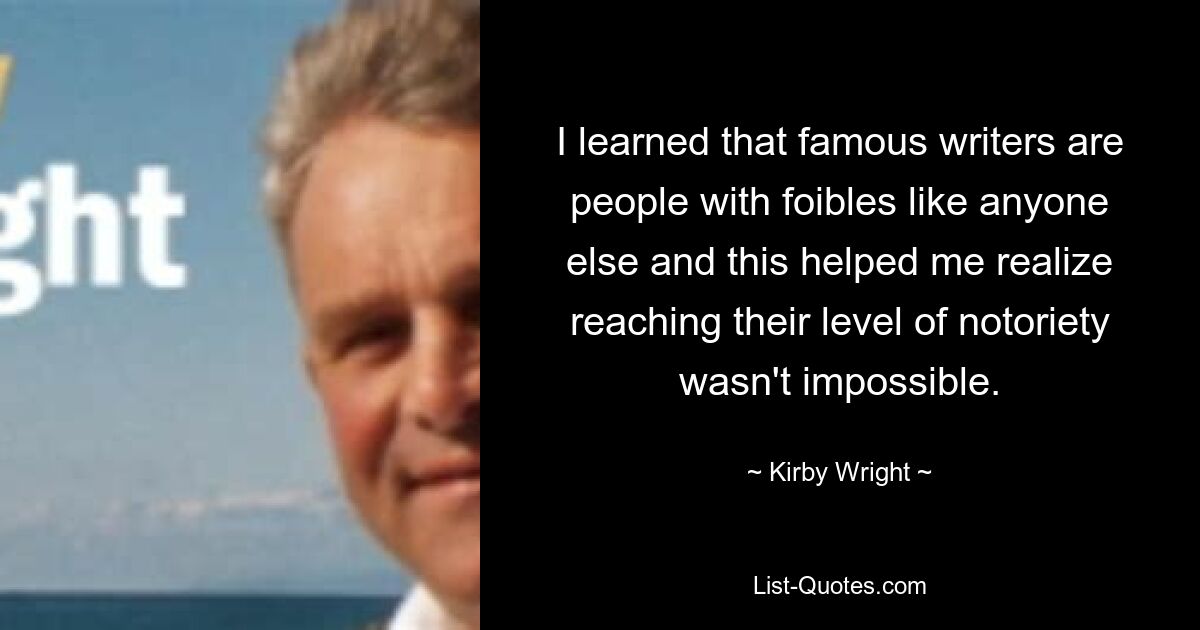 I learned that famous writers are people with foibles like anyone else and this helped me realize reaching their level of notoriety wasn't impossible. — © Kirby Wright