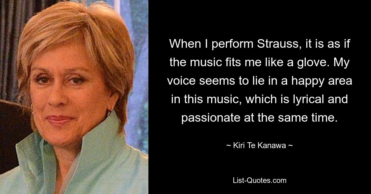 When I perform Strauss, it is as if the music fits me like a glove. My voice seems to lie in a happy area in this music, which is lyrical and passionate at the same time. — © Kiri Te Kanawa