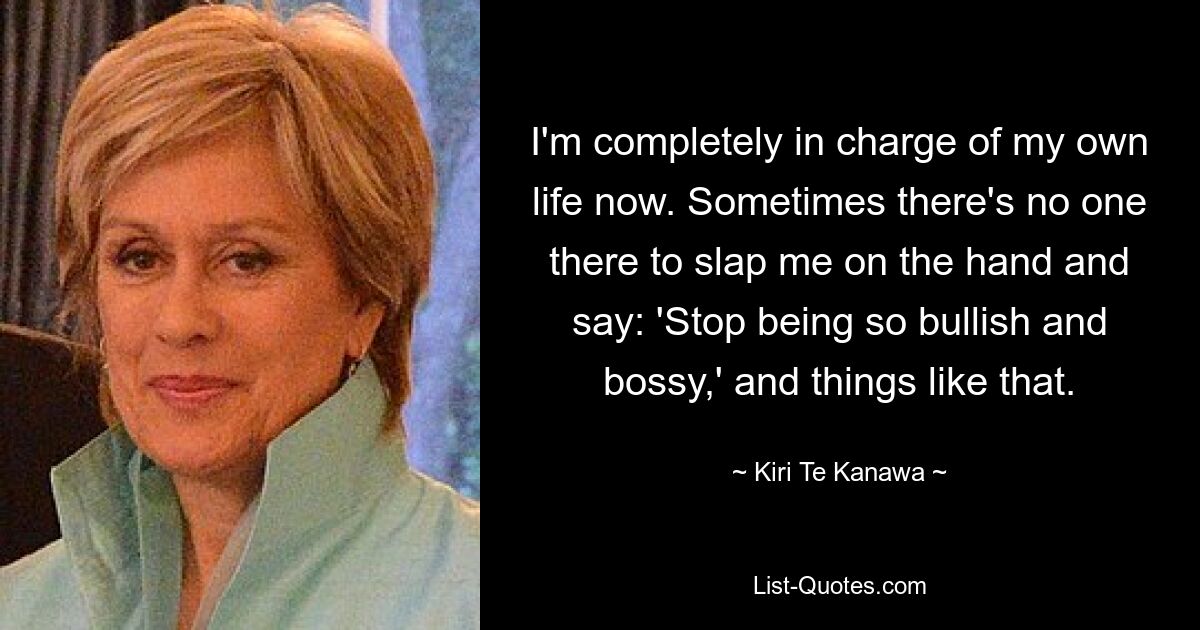 I'm completely in charge of my own life now. Sometimes there's no one there to slap me on the hand and say: 'Stop being so bullish and bossy,' and things like that. — © Kiri Te Kanawa