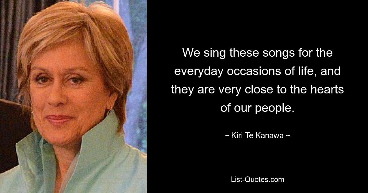 We sing these songs for the everyday occasions of life, and they are very close to the hearts of our people. — © Kiri Te Kanawa