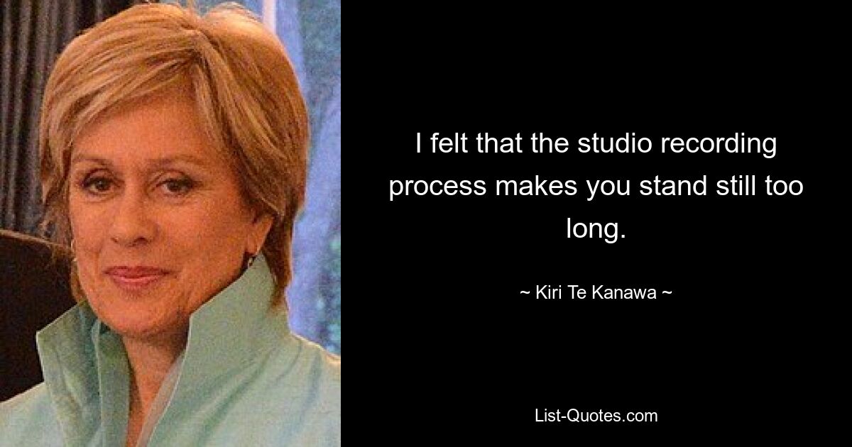 I felt that the studio recording process makes you stand still too long. — © Kiri Te Kanawa