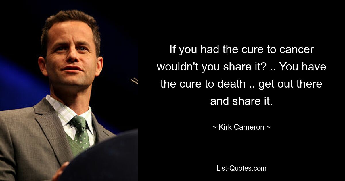 If you had the cure to cancer wouldn't you share it? .. You have the cure to death .. get out there and share it. — © Kirk Cameron