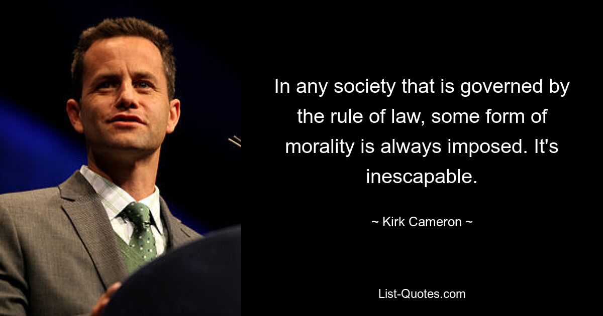 In any society that is governed by the rule of law, some form of morality is always imposed. It's inescapable. — © Kirk Cameron