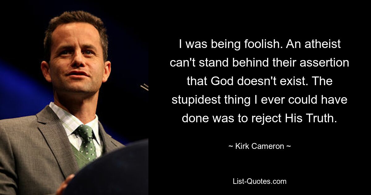 I was being foolish. An atheist can't stand behind their assertion that God doesn't exist. The stupidest thing I ever could have done was to reject His Truth. — © Kirk Cameron