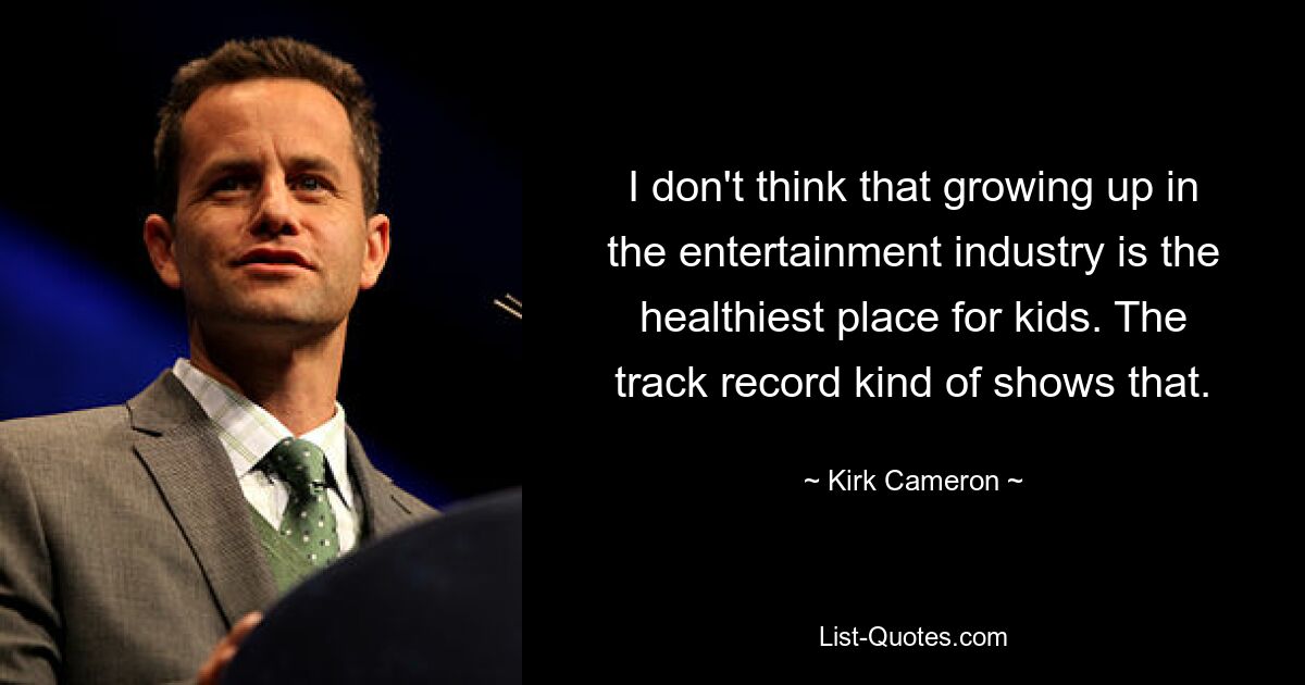 I don't think that growing up in the entertainment industry is the healthiest place for kids. The track record kind of shows that. — © Kirk Cameron