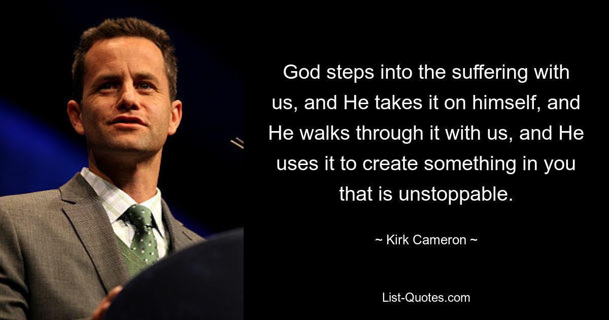 God steps into the suffering with us, and He takes it on himself, and He walks through it with us, and He uses it to create something in you that is unstoppable. — © Kirk Cameron