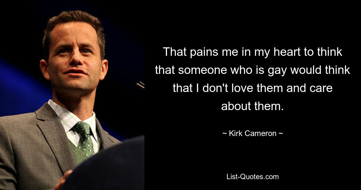 That pains me in my heart to think that someone who is gay would think that I don't love them and care about them. — © Kirk Cameron