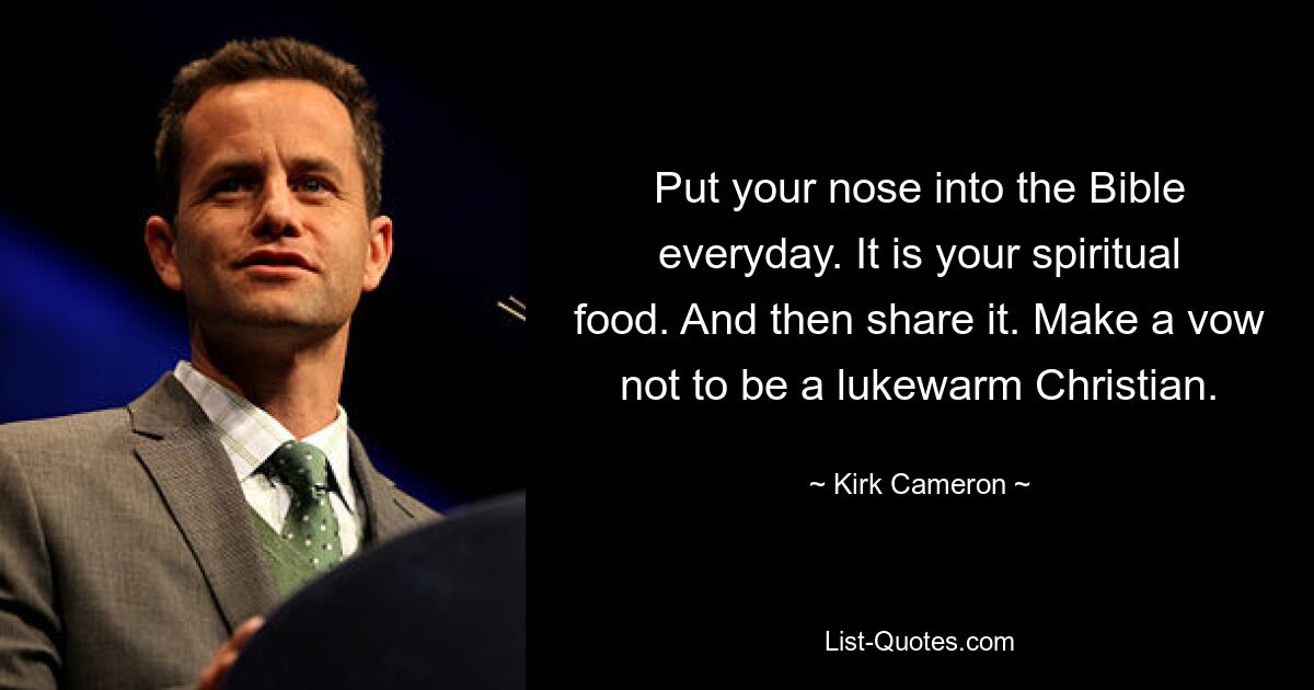 Put your nose into the Bible everyday. It is your spiritual food. And then share it. Make a vow not to be a lukewarm Christian. — © Kirk Cameron