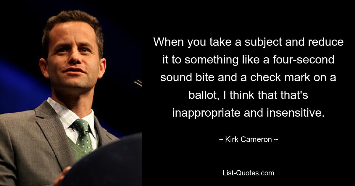 When you take a subject and reduce it to something like a four-second sound bite and a check mark on a ballot, I think that that's inappropriate and insensitive. — © Kirk Cameron