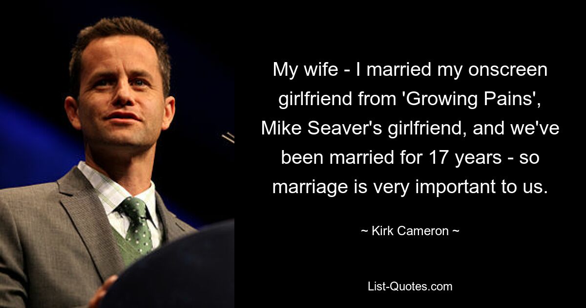 My wife - I married my onscreen girlfriend from 'Growing Pains', Mike Seaver's girlfriend, and we've been married for 17 years - so marriage is very important to us. — © Kirk Cameron