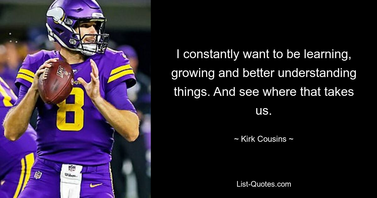 I constantly want to be learning, growing and better understanding things. And see where that takes us. — © Kirk Cousins