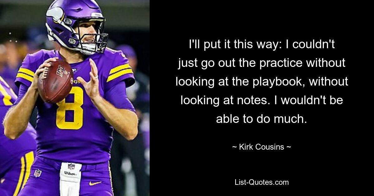 I'll put it this way: I couldn't just go out the practice without looking at the playbook, without looking at notes. I wouldn't be able to do much. — © Kirk Cousins