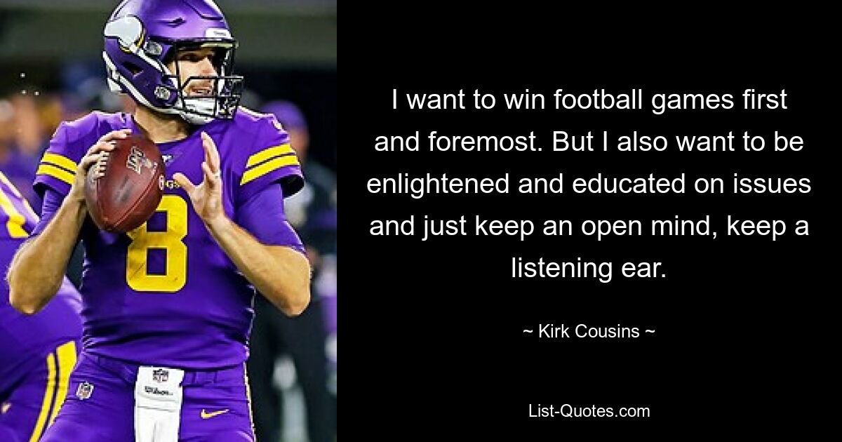 I want to win football games first and foremost. But I also want to be enlightened and educated on issues and just keep an open mind, keep a listening ear. — © Kirk Cousins