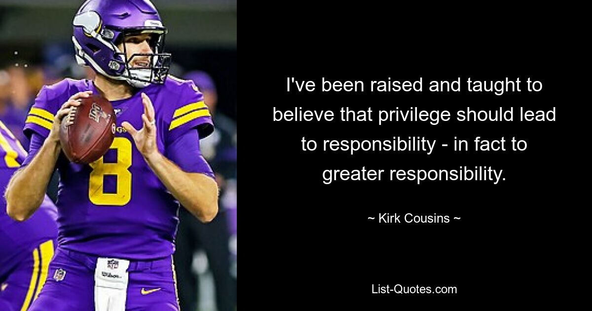 I've been raised and taught to believe that privilege should lead to responsibility - in fact to greater responsibility. — © Kirk Cousins