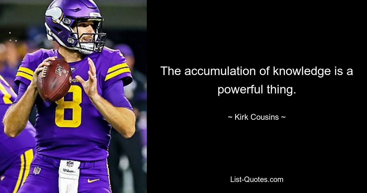 The accumulation of knowledge is a powerful thing. — © Kirk Cousins