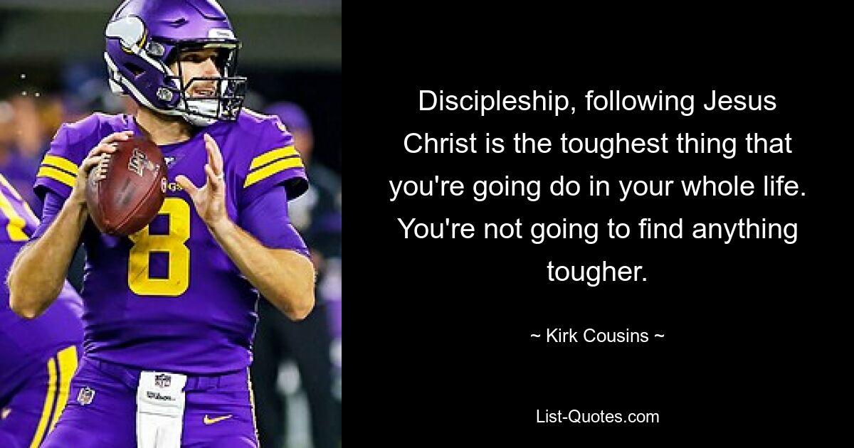 Discipleship, following Jesus Christ is the toughest thing that you're going do in your whole life. You're not going to find anything tougher. — © Kirk Cousins