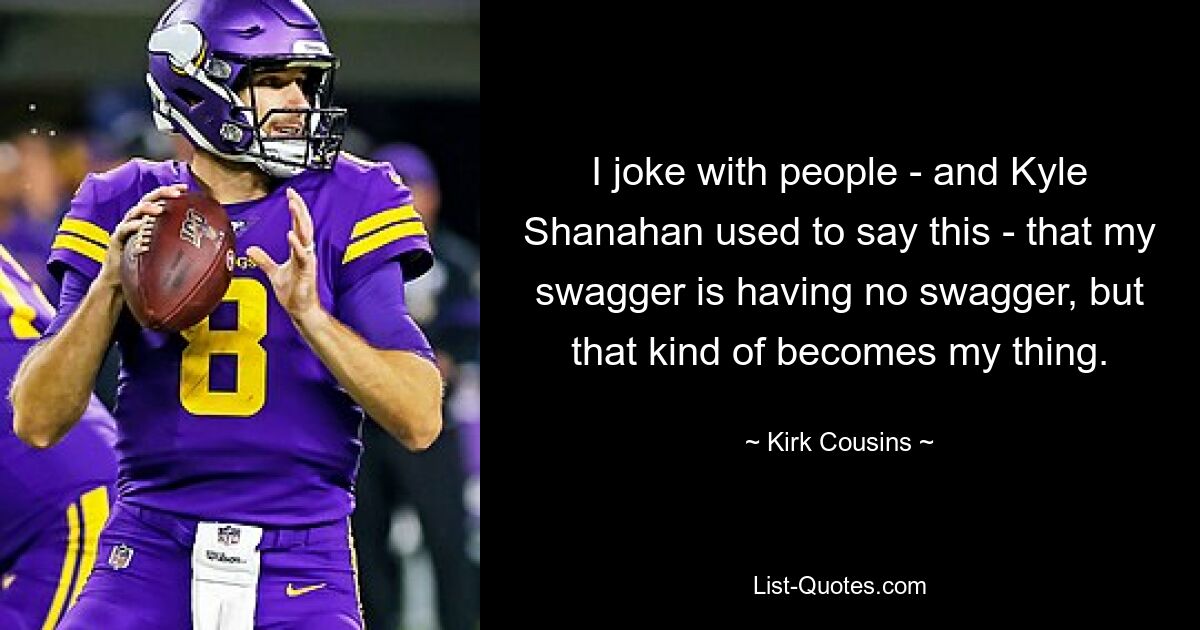 I joke with people - and Kyle Shanahan used to say this - that my swagger is having no swagger, but that kind of becomes my thing. — © Kirk Cousins