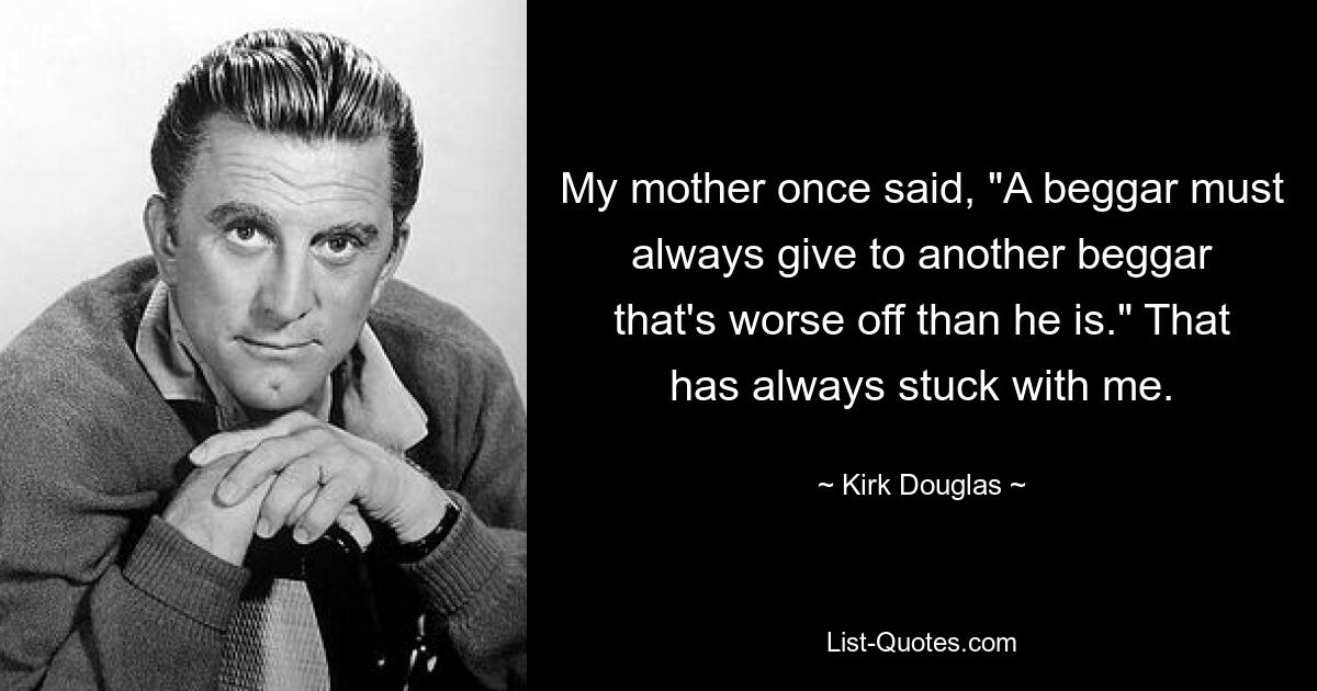 My mother once said, "A beggar must always give to another beggar that's worse off than he is." That has always stuck with me. — © Kirk Douglas