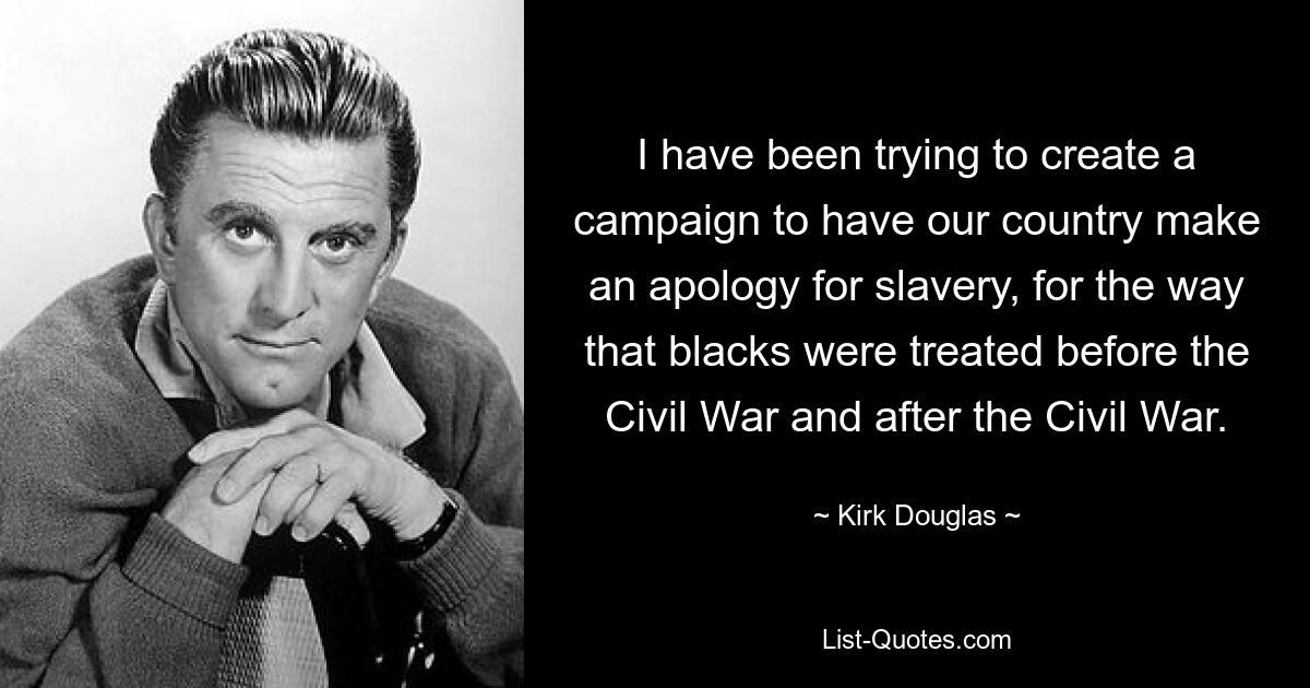 I have been trying to create a campaign to have our country make an apology for slavery, for the way that blacks were treated before the Civil War and after the Civil War. — © Kirk Douglas