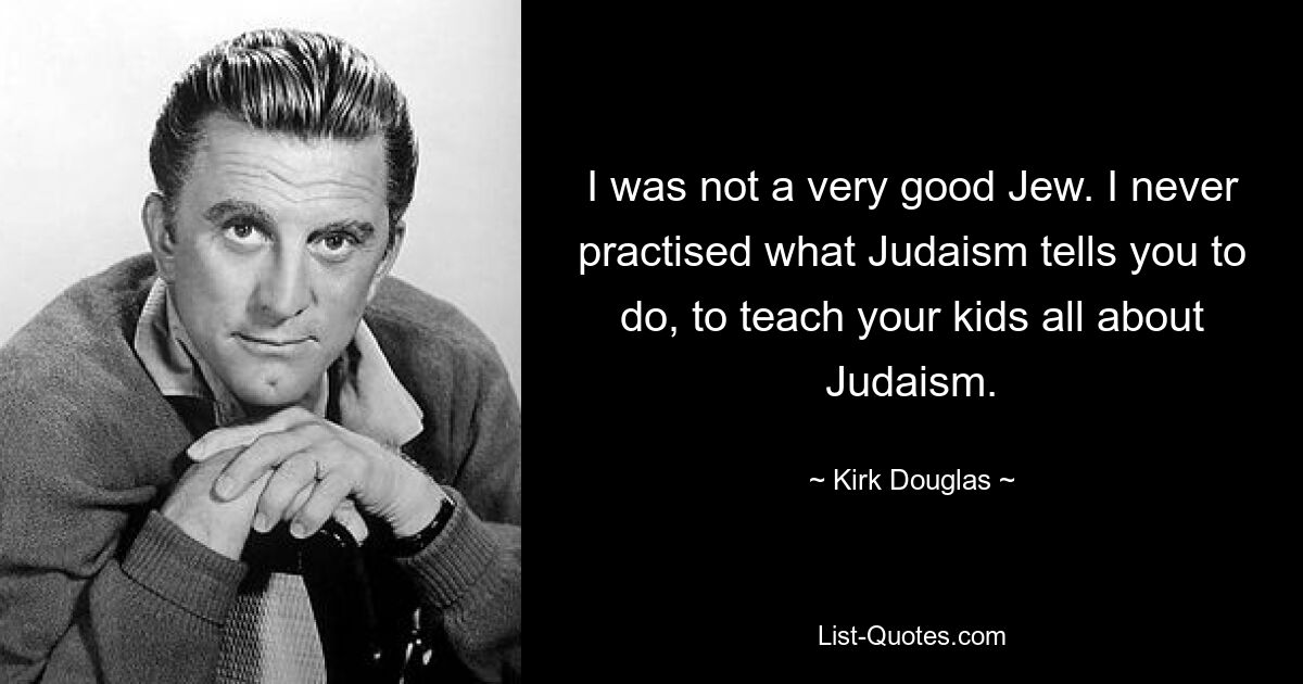 I was not a very good Jew. I never practised what Judaism tells you to do, to teach your kids all about Judaism. — © Kirk Douglas