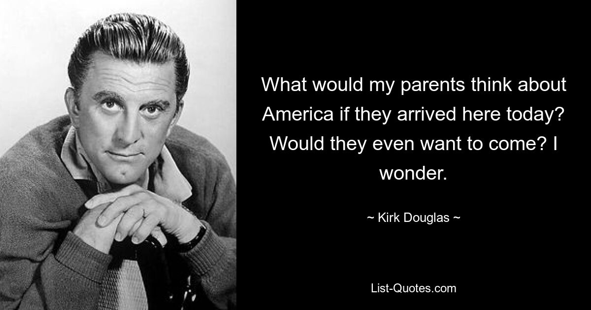 What would my parents think about America if they arrived here today? Would they even want to come? I wonder. — © Kirk Douglas