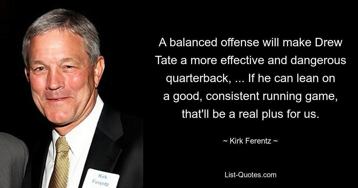 A balanced offense will make Drew Tate a more effective and dangerous quarterback, ... If he can lean on a good, consistent running game, that'll be a real plus for us. — © Kirk Ferentz