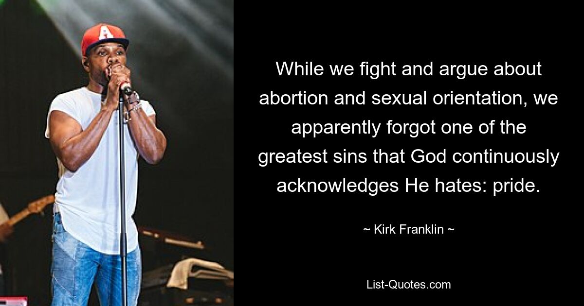 While we fight and argue about abortion and sexual orientation, we apparently forgot one of the greatest sins that God continuously acknowledges He hates: pride. — © Kirk Franklin