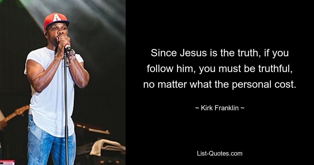 Since Jesus is the truth, if you follow him, you must be truthful, no matter what the personal cost. — © Kirk Franklin