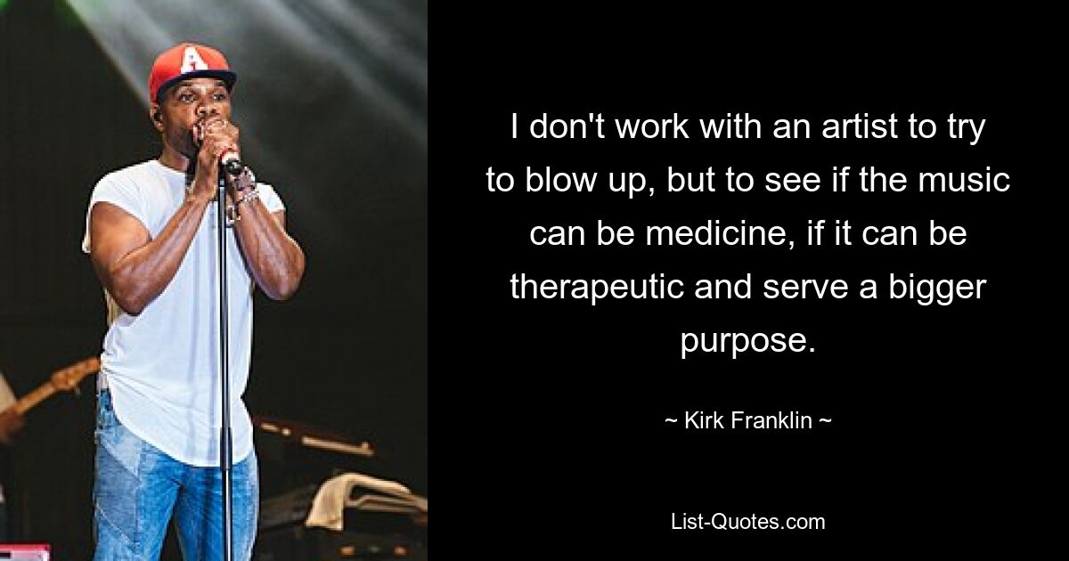 I don't work with an artist to try to blow up, but to see if the music can be medicine, if it can be therapeutic and serve a bigger purpose. — © Kirk Franklin