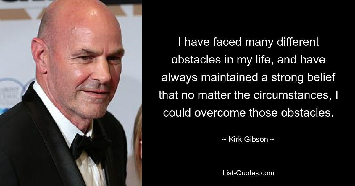 I have faced many different obstacles in my life, and have always maintained a strong belief that no matter the circumstances, I could overcome those obstacles. — © Kirk Gibson