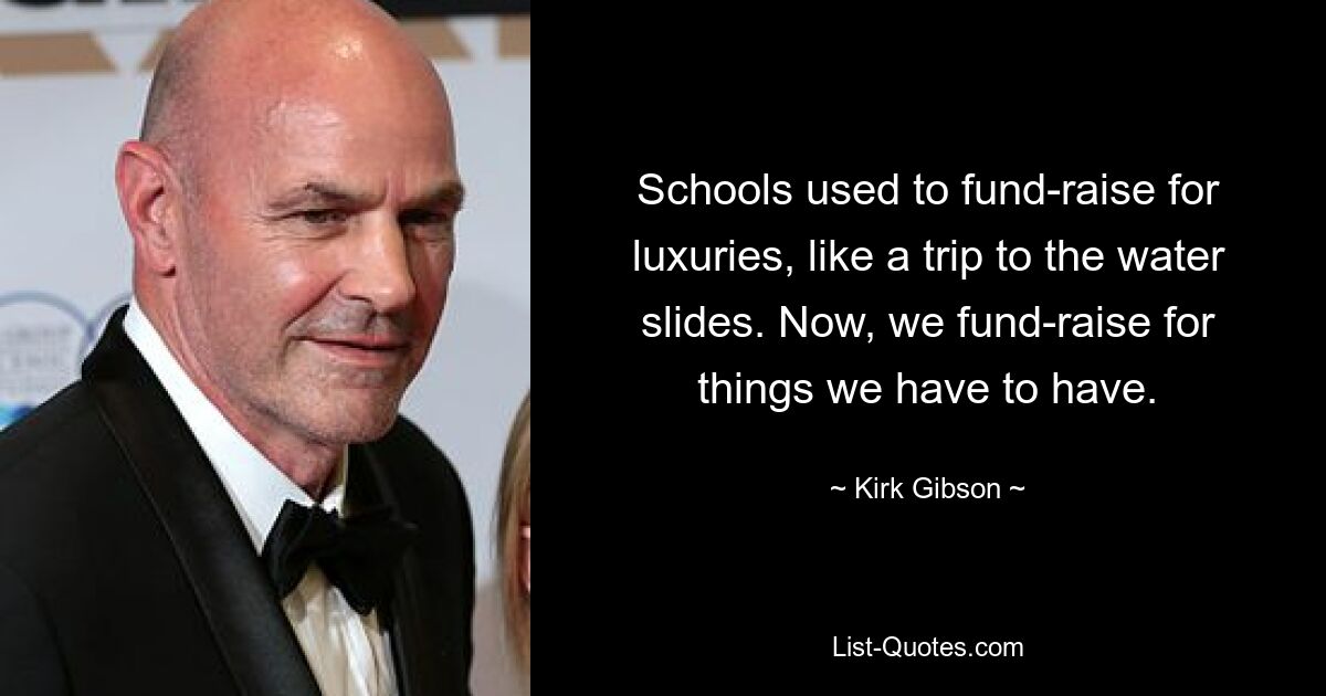 Schools used to fund-raise for luxuries, like a trip to the water slides. Now, we fund-raise for things we have to have. — © Kirk Gibson