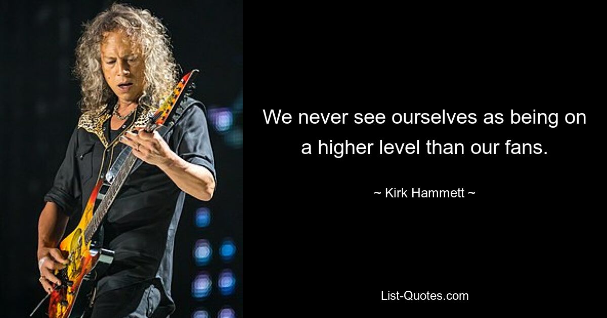 We never see ourselves as being on a higher level than our fans. — © Kirk Hammett