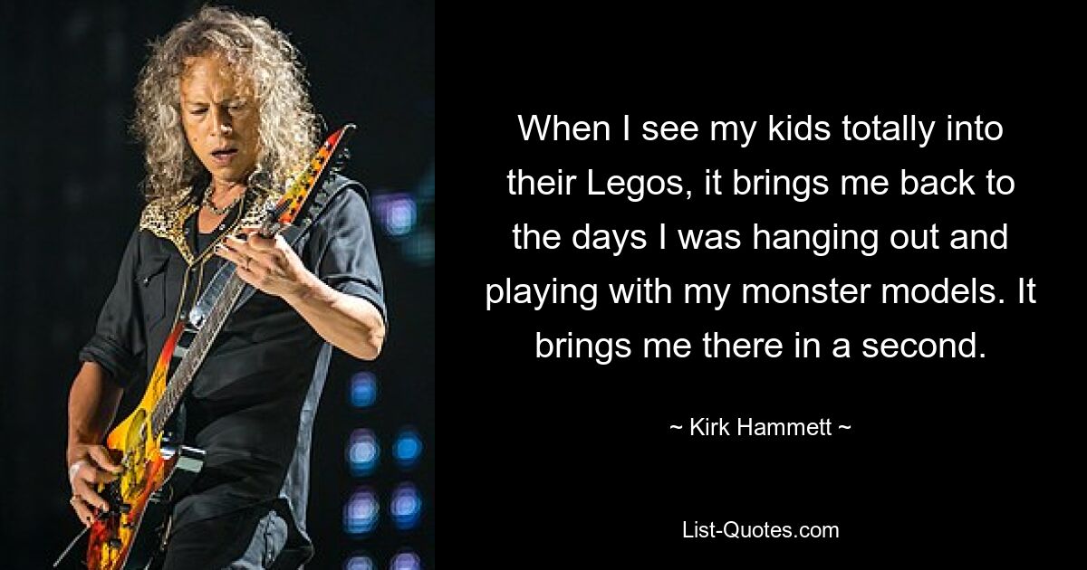 When I see my kids totally into their Legos, it brings me back to the days I was hanging out and playing with my monster models. It brings me there in a second. — © Kirk Hammett