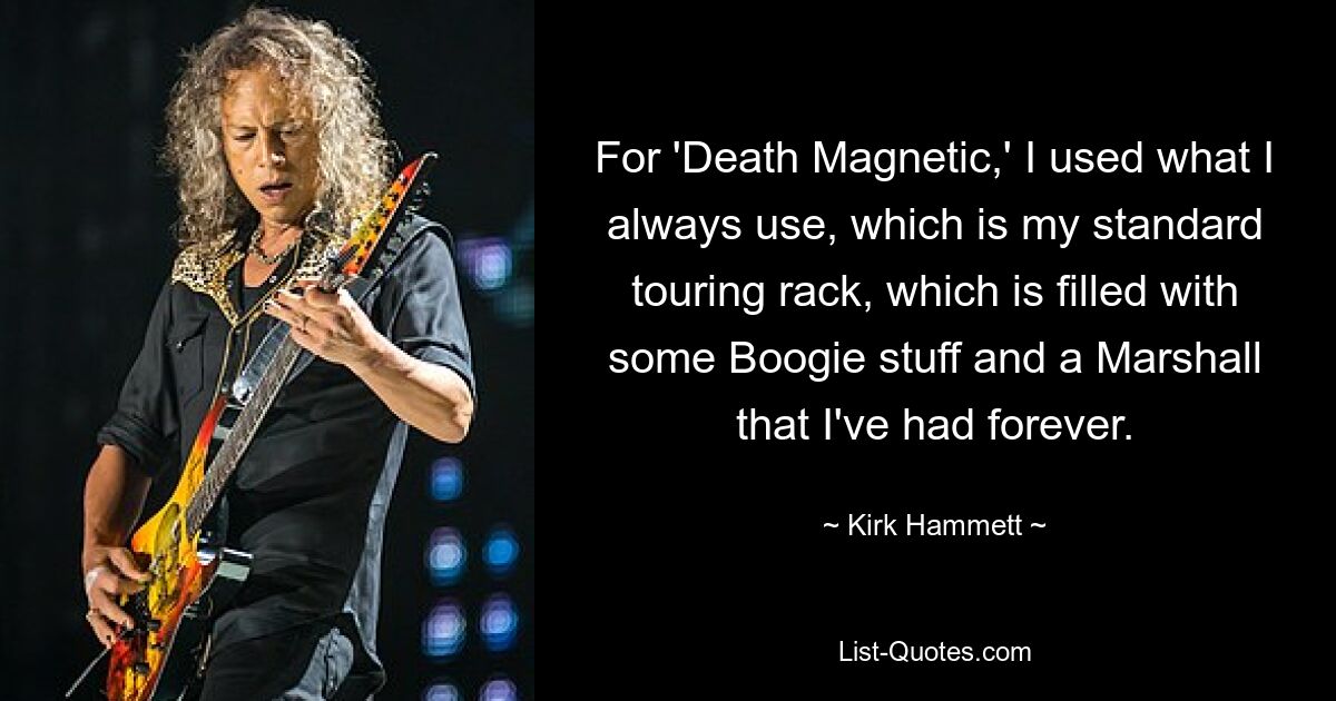 For 'Death Magnetic,' I used what I always use, which is my standard touring rack, which is filled with some Boogie stuff and a Marshall that I've had forever. — © Kirk Hammett