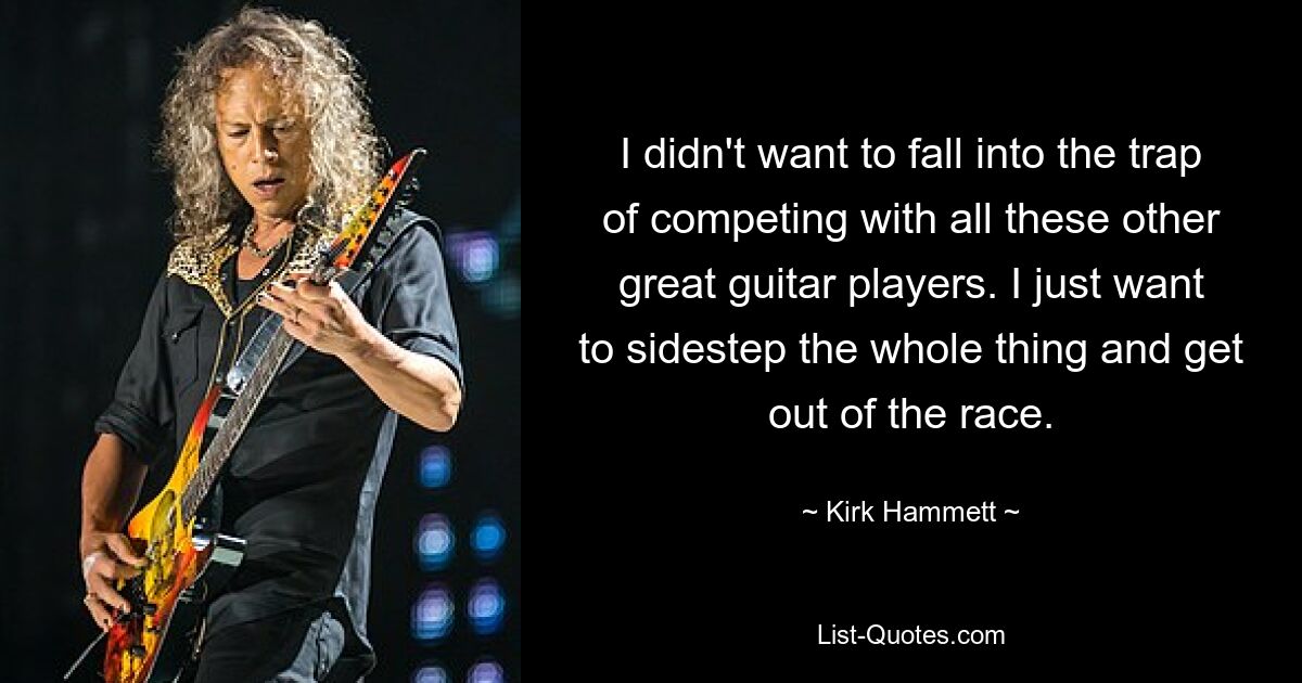 I didn't want to fall into the trap of competing with all these other great guitar players. I just want to sidestep the whole thing and get out of the race. — © Kirk Hammett