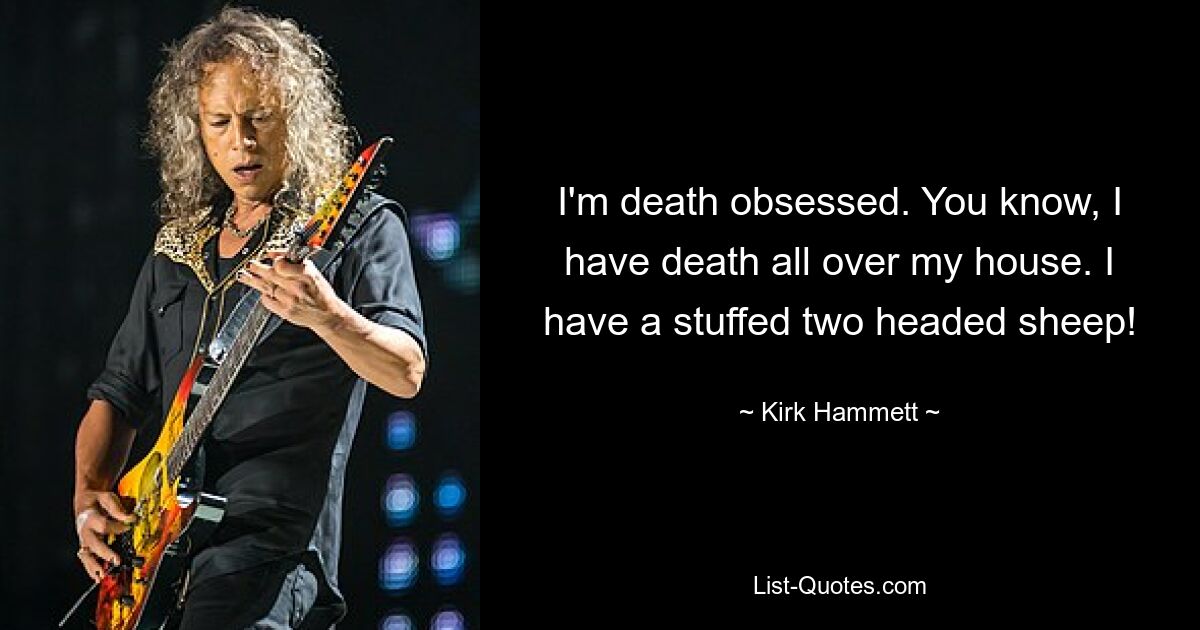 I'm death obsessed. You know, I have death all over my house. I have a stuffed two headed sheep! — © Kirk Hammett