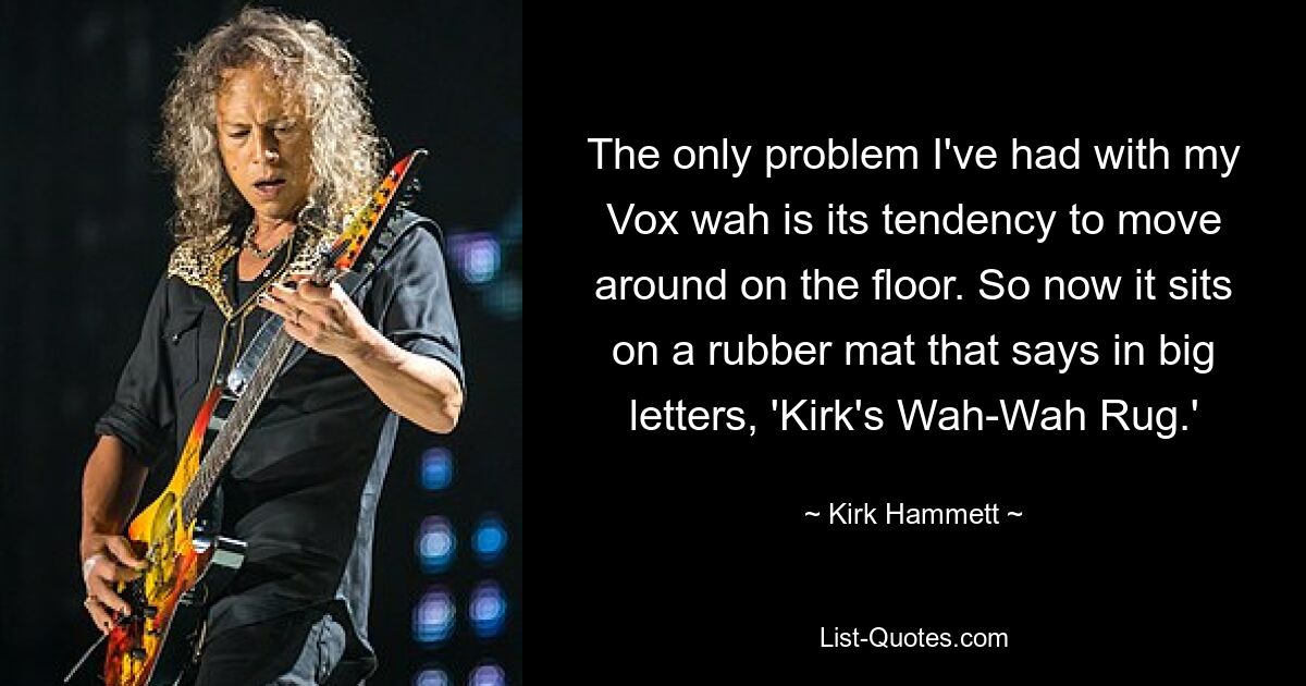 The only problem I've had with my Vox wah is its tendency to move around on the floor. So now it sits on a rubber mat that says in big letters, 'Kirk's Wah-Wah Rug.' — © Kirk Hammett