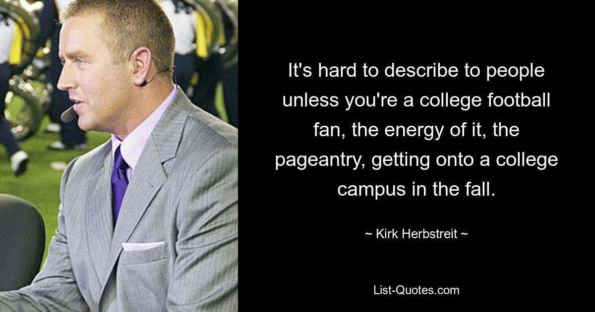 It's hard to describe to people unless you're a college football fan, the energy of it, the pageantry, getting onto a college campus in the fall. — © Kirk Herbstreit