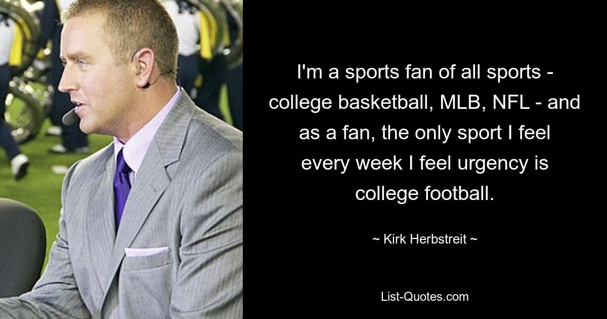 I'm a sports fan of all sports - college basketball, MLB, NFL - and as a fan, the only sport I feel every week I feel urgency is college football. — © Kirk Herbstreit