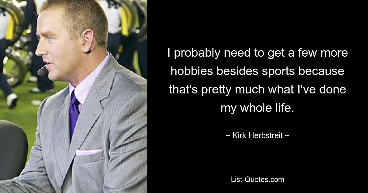 I probably need to get a few more hobbies besides sports because that's pretty much what I've done my whole life. — © Kirk Herbstreit