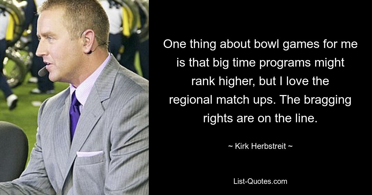 One thing about bowl games for me is that big time programs might rank higher, but I love the regional match ups. The bragging rights are on the line. — © Kirk Herbstreit