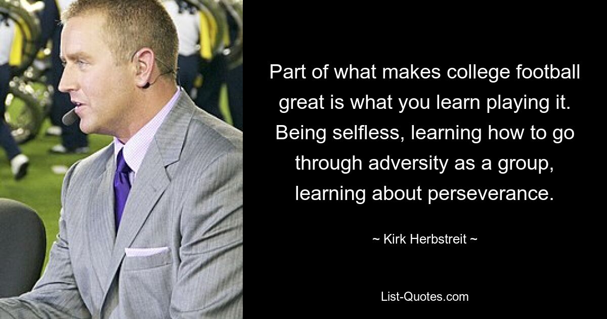 Part of what makes college football great is what you learn playing it. Being selfless, learning how to go through adversity as a group, learning about perseverance. — © Kirk Herbstreit