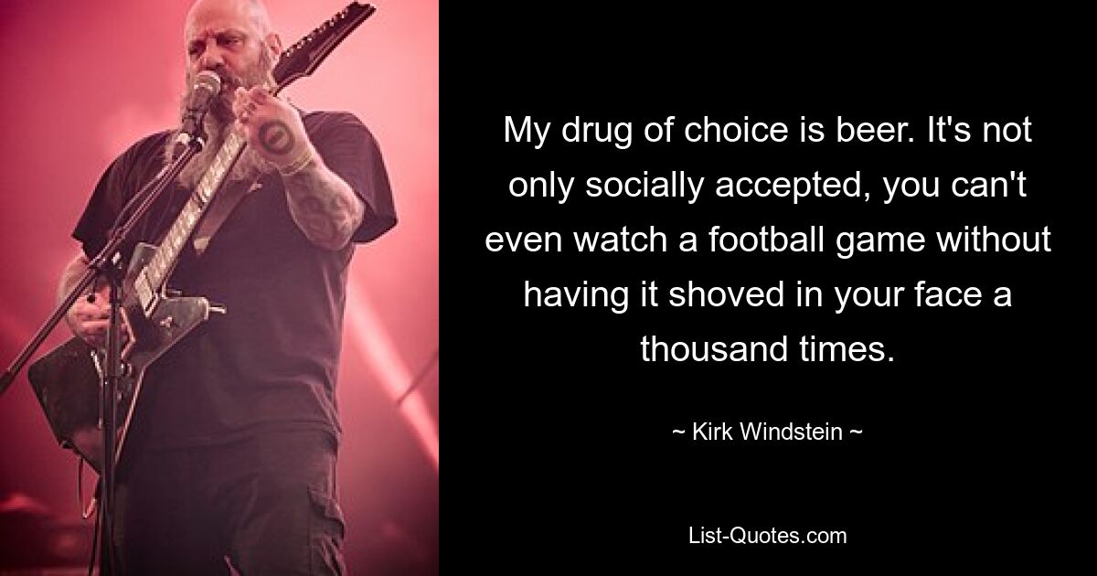 My drug of choice is beer. It's not only socially accepted, you can't even watch a football game without having it shoved in your face a thousand times. — © Kirk Windstein